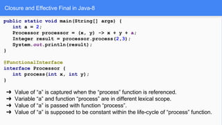 Closure and Effective Final in Java-8
public static void main(String[] args) {
int a = 2;
Processor processor = (x, y) -> x + y + a;
Integer result = processor.process(2,3);
System.out.println(result);
}
@FunctionalInterface
interface Processor {
int process(int x, int y);
}
➔ Value of “a” is captured when the “process” function is referenced.
➔ Variable “a” and function “process” are in different lexical scope.
➔ Value of “a” is passed with function “process”.
➔ Value of “a” is supposed to be constant within the life-cycle of “process” function.
 