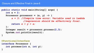 Closure and Effective Final in Java-8
public static void main(String[] args) {
int a = 2;
Processor processor = (x, y) -> {
a = 3; //Compile time error: Variable used in Lambda
//expression should be effectively final.
return x + y + a;
};
Integer result = processor.process(2,3);
System.out.println(result);
}
@FunctionalInterface
interface Processor {
int process(int x, int y);
}
 