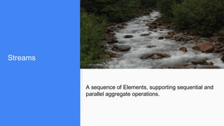 Streams
A sequence of Elements, supporting sequential and
parallel aggregate operations.
 