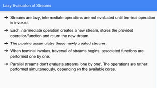 Lazy Evaluation of Streams
➔ Streams are lazy, intermediate operations are not evaluated until terminal operation
is invoked.
➔ Each intermediate operation creates a new stream, stores the provided
operation/function and return the new stream.
➔ The pipeline accumulates these newly created streams.
➔ When terminal invokes, traversal of streams begins, associated functions are
performed one by one.
➔ Parallel streams don't evaluate streams 'one by one'. The operations are rather
performed simultaneously, depending on the available cores.
 