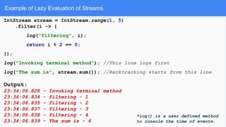 Example of Lazy Evaluation of Streams
IntStream stream = IntStream.range(1, 5)
.filter(i -> {
log("filtering", i);
return i % 2 == 0;
});
log("Invoking terminal method"); //This line logs first
log("The sum is", stream.sum()); //Backtracking starts from this line
Output:
23:34:06.828 - Invoking terminal method
23:34:06.834 - filtering - 1
23:34:06.835 - filtering - 2
23:34:06.837 - filtering - 3
23:34:06.838 - filtering - 4
23:34:06.839 - The sum is - 6
*log() is a user defined method
to console the time of events.
 