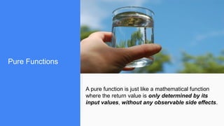 Pure Functions
A pure function is just like a mathematical function
where the return value is only determined by its
input values, without any observable side effects.
 