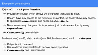f(x) = x+2; => A pure function.
➔ Provides the output which always will be greater than 2 as its input.
➔ Doesn’t have any access to the outside of its context, so doesn’t have any access
to application states (data), and hence no side effects.
➔ Never makes any change on its input value, just produces a output by using
expressions.
➔ Contextually deterministic.
Math.random() == 65; Math.random() == 763; Math.random() == 8 =>Impure
➔ Output is not consistent.
➔ Uses external sources/states to perform some operation.
➔ Contextually non - deterministic.
Example of pure functions
 