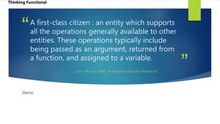 ”
“A first-class citizen : an entity which supports
all the operations generally available to other
entities. These operations typically include
being passed as an argument, returned from
a function, and assigned to a variable.
SCOTT, MICHAEL (2006). PROGRAMMING LANGUAGE PRAGMATICS
Demo
Thinking Functional
 