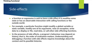 Side-effects
 a function or expression is said to have a side effect if it modifies some
state or has an observable interaction with calling functions or the
outside world.
 For example, a particular function might modify a global variable or
static variable, modify one of its arguments, raise an exception, write
data to a display or file, read data, or call other side-effecting functions.
 In the presence of side effects, a program's behaviour may depend on
history; that is, the order of evaluation matters. Understanding and
debugging a function with side effects requires knowledge about the
context and its possible histories.
Thinking Functional
 