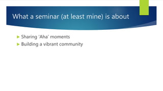 What a seminar (at least mine) is about
 Sharing ‘Aha’ moments
 Building a vibrant community
 