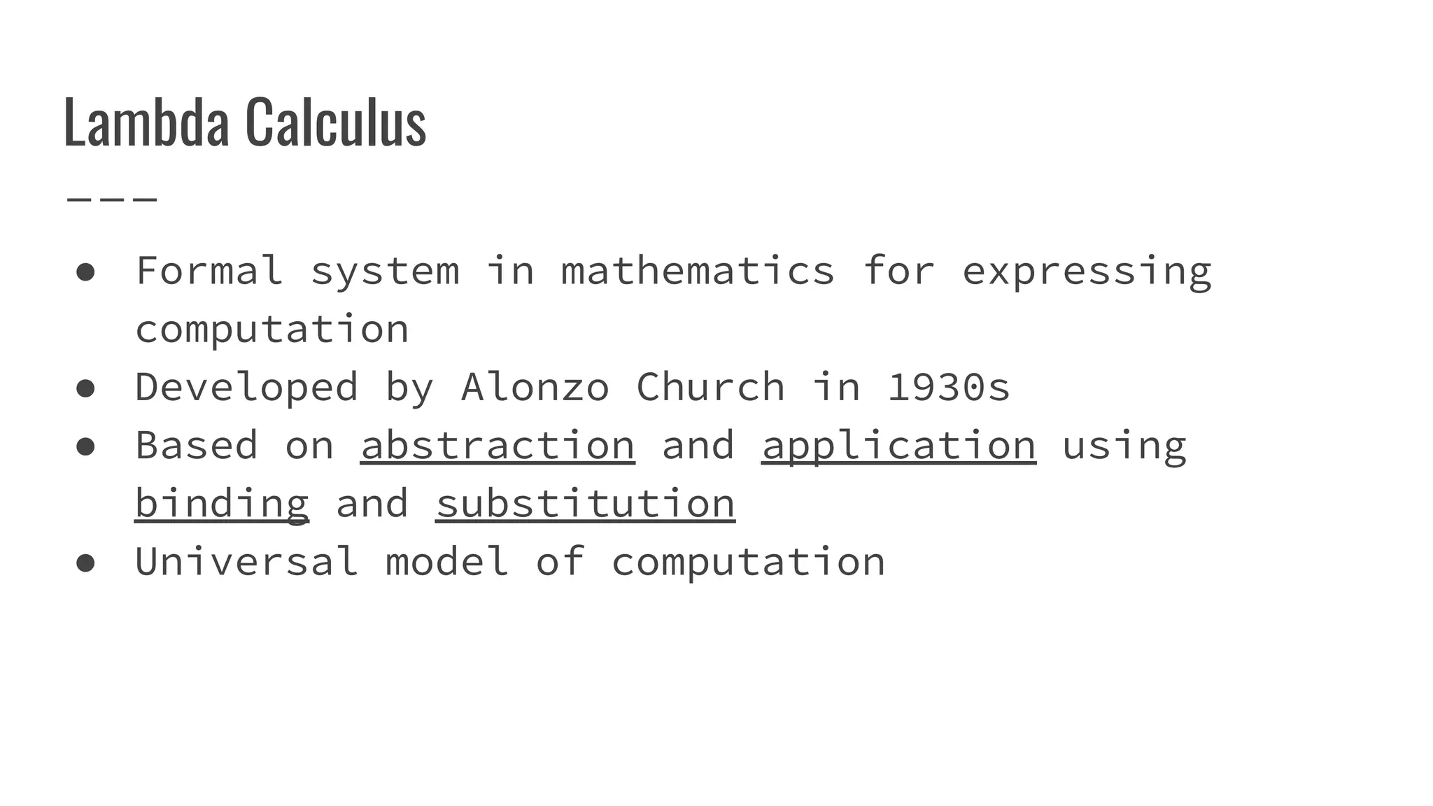 Lambda Calculus
● Formal system in mathematics for expressing
computation
● Developed by Alonzo Church in 1930s
● Based on abstraction and application using
binding and substitution
● Universal model of computation
 