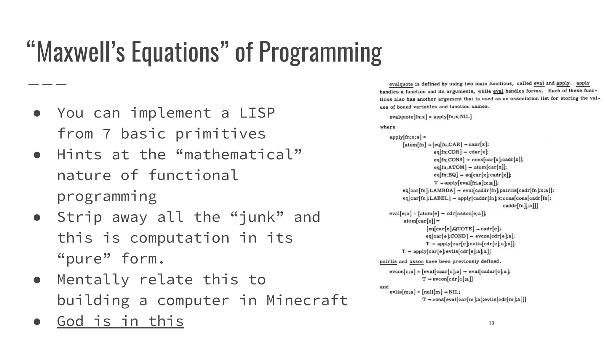“Maxwell’s Equations” of Programming
● You can implement a LISP
from 7 basic primitives
● Hints at the “mathematical”
nature of functional
programming
● Strip away all the “junk” and
this is computation in its
“pure” form.
● Mentally relate this to
building a computer in Minecraft
● God is in this
 