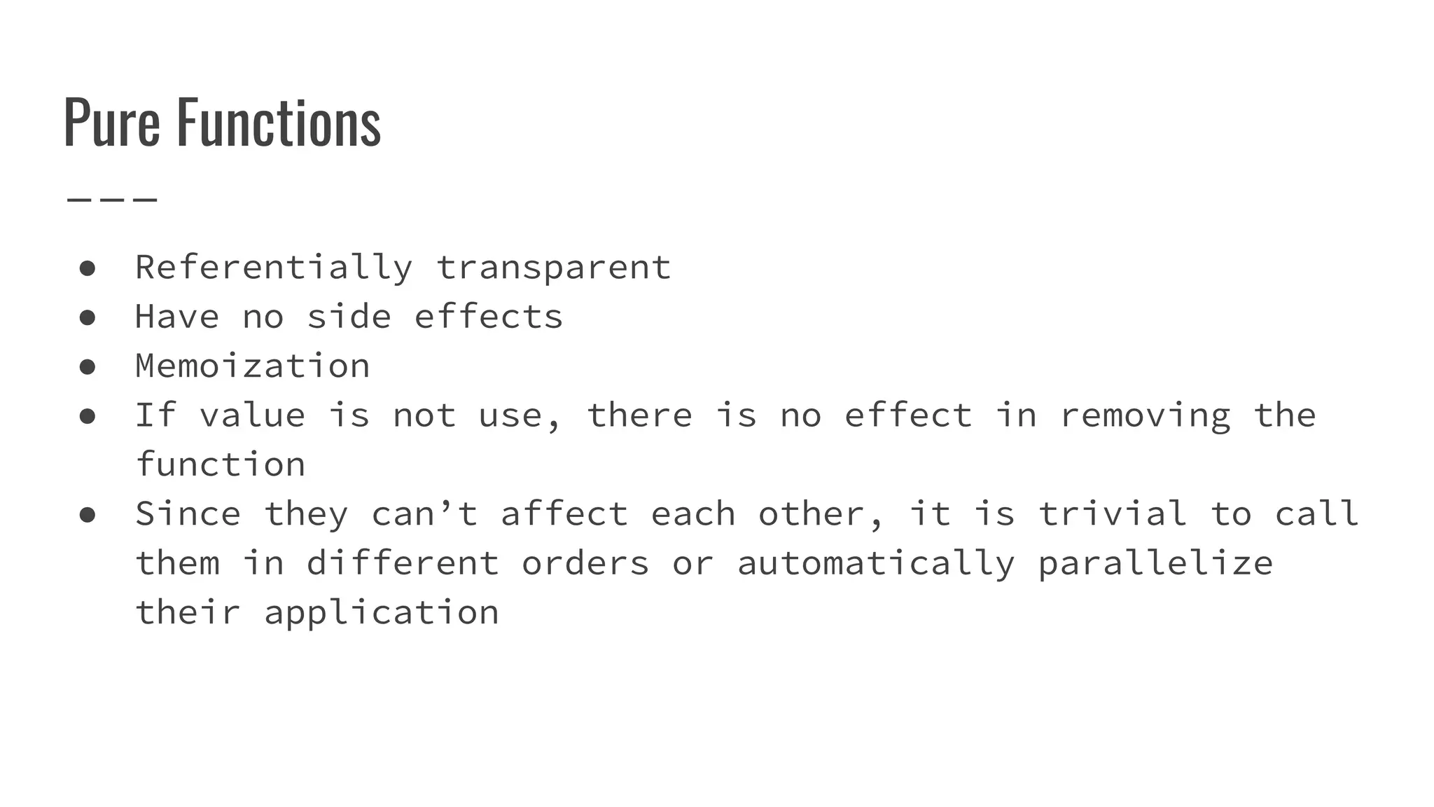 Pure Functions
● Referentially transparent
● Have no side effects
● Memoization
● If value is not use, there is no effect in removing the
function
● Since they can’t affect each other, it is trivial to call
them in different orders or automatically parallelize
their application
 