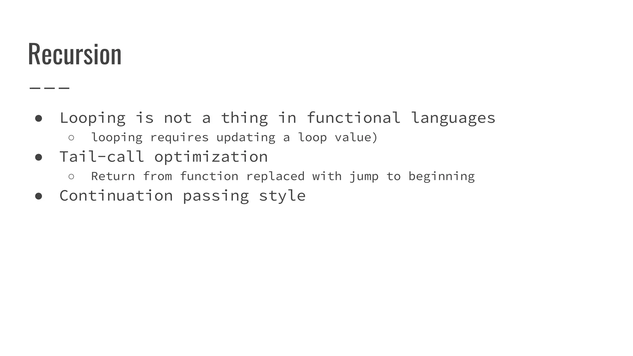 Recursion
● Looping is not a thing in functional languages
○ looping requires updating a loop value)
● Tail-call optimization
○ Return from function replaced with jump to beginning
● Continuation passing style
 