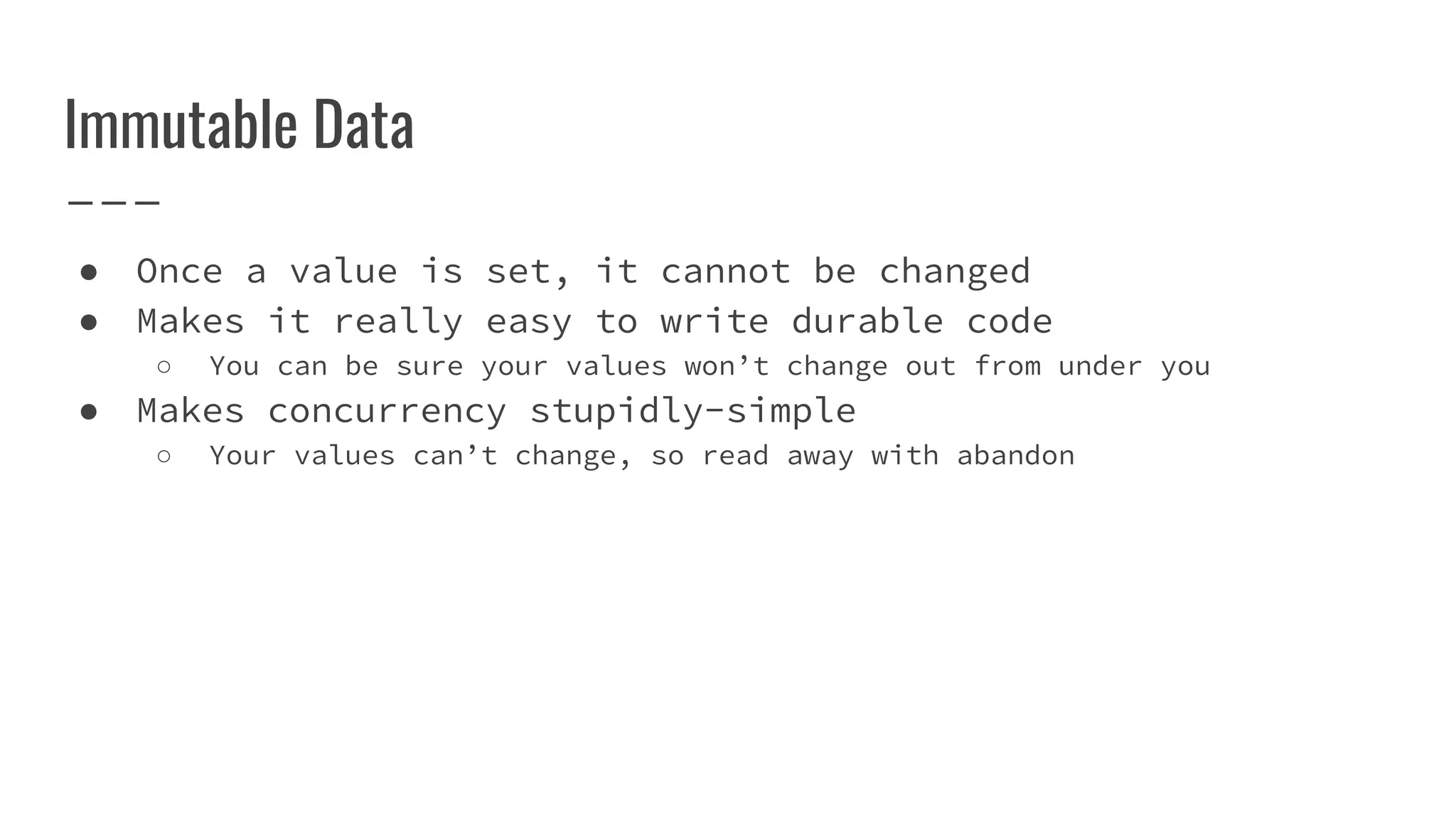 Immutable Data
● Once a value is set, it cannot be changed
● Makes it really easy to write durable code
○ You can be sure your values won’t change out from under you
● Makes concurrency stupidly-simple
○ Your values can’t change, so read away with abandon
 