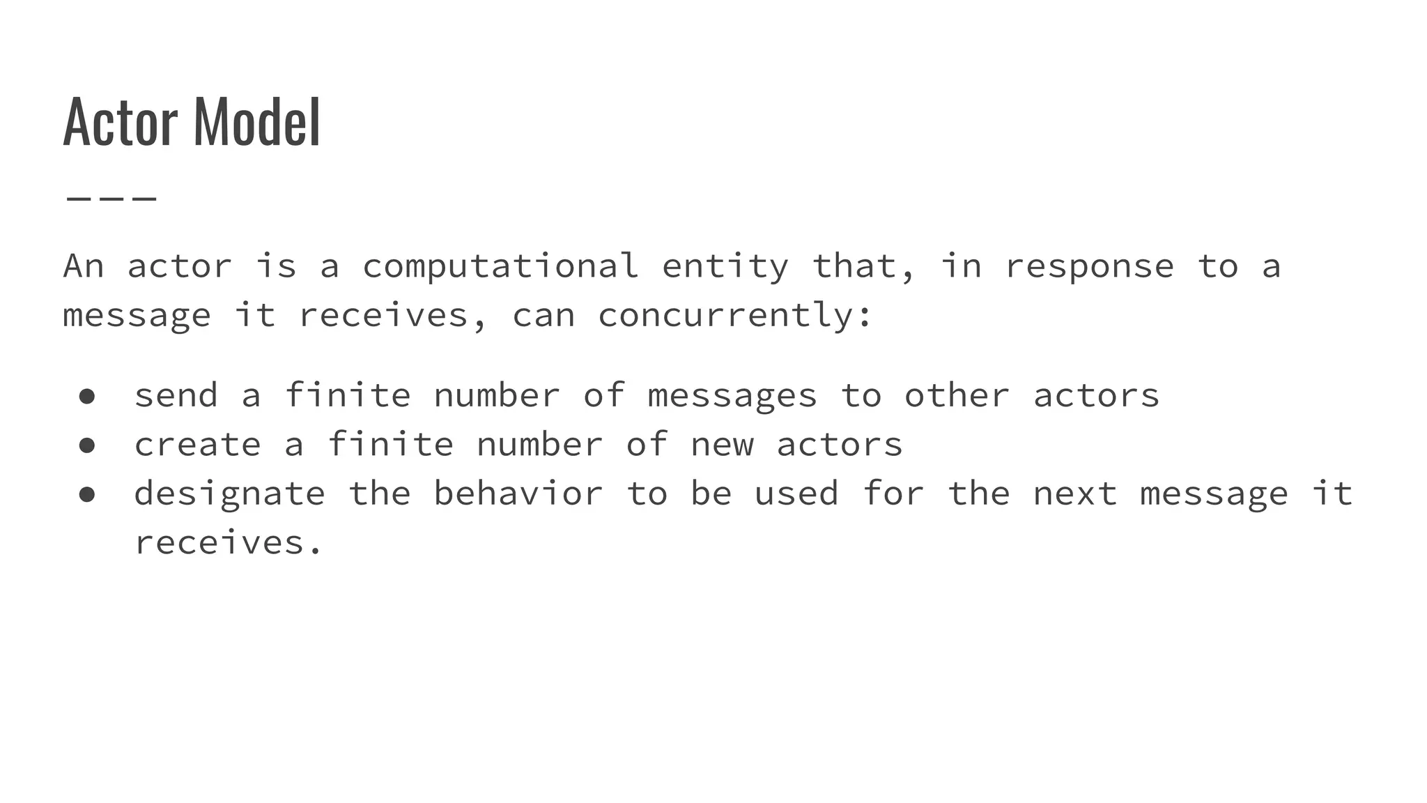 Actor Model
An actor is a computational entity that, in response to a
message it receives, can concurrently:
● send a finite number of messages to other actors
● create a finite number of new actors
● designate the behavior to be used for the next message it
receives.
 