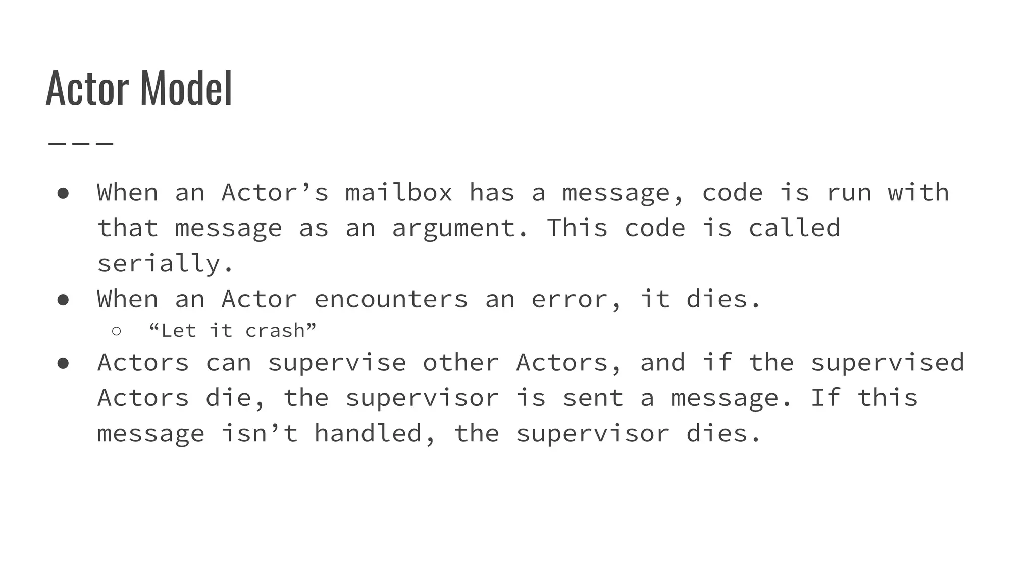 Actor Model
● When an Actor’s mailbox has a message, code is run with
that message as an argument. This code is called
serially.
● When an Actor encounters an error, it dies.
○ “Let it crash”
● Actors can supervise other Actors, and if the supervised
Actors die, the supervisor is sent a message. If this
message isn’t handled, the supervisor dies.
 