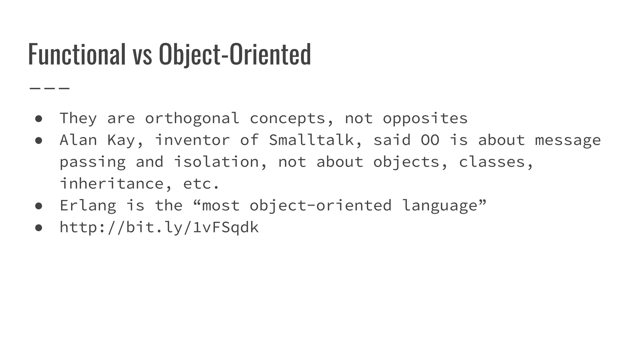 Functional vs Object-Oriented
● They are orthogonal concepts, not opposites
● Alan Kay, inventor of Smalltalk, said OO is about message
passing and isolation, not about objects, classes,
inheritance, etc.
● Erlang is the “most object-oriented language”
● http://bit.ly/1vFSqdk
 