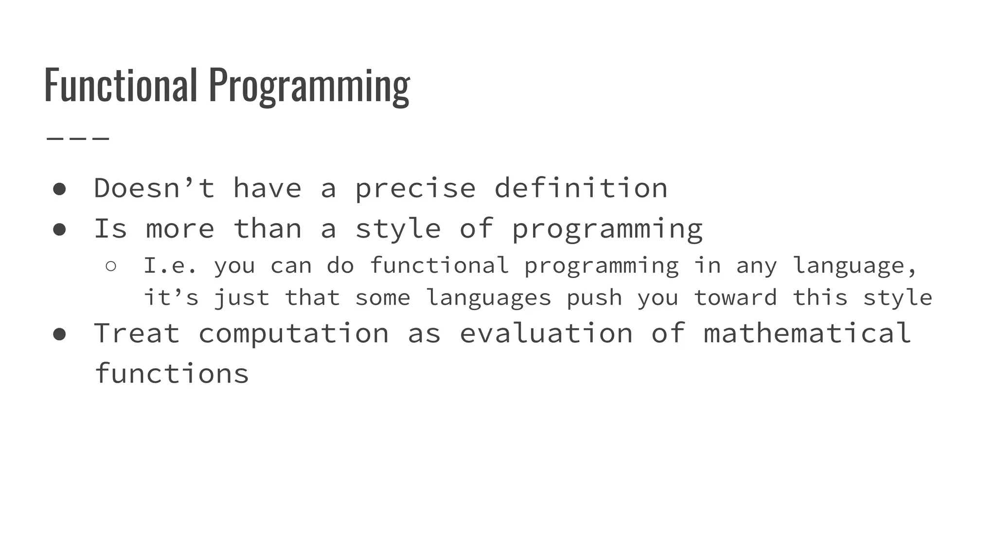 Functional Programming
● Doesn’t have a precise definition
● Is more than a style of programming
○ I.e. you can do functional programming in any language,
it’s just that some languages push you toward this style
● Treat computation as evaluation of mathematical
functions
 