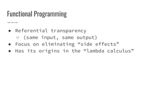 Functional Programming
● Referential transparency
○ (same input, same output)
● Focus on eliminating “side effects”
● Has its origins in the “lambda calculus”
 