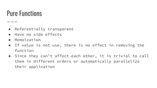 Pure Functions
● Referentially transparent
● Have no side effects
● Memoization
● If value is not use, there is no effect in removing the
function
● Since they can’t affect each other, it is trivial to call
them in different orders or automatically parallelize
their application
 