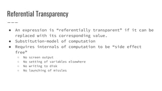Referential Transparency
● An expression is “referentially transparent” if it can be
replaced with its corresponding value.
● Substitution-model of computation
● Requires internals of computation to be “side effect
free”
○ No screen output
○ No setting of variables elsewhere
○ No writing to disk
○ No launching of missles
 