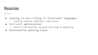 Recursion
● Looping is not a thing in functional languages
○ looping requires updating a loop value)
● Tail-call optimization
○ Return from function replaced with jump to beginning
● Continuation passing style
 
