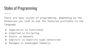 Styles of Programming
There are many styles of programming, depending on the
dimension you look at and the features available in the
language
● Imperative vs Functional
● Compiled vs Scripting
● Static vs Dynamic
● Implicit vs Explicit type conversion
● Managed vs Unmanaged (memory)
 