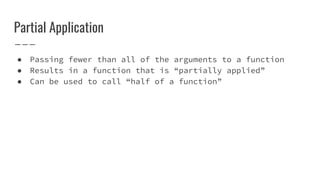 Partial Application
● Passing fewer than all of the arguments to a function
● Results in a function that is “partially applied”
● Can be used to call “half of a function”
 