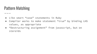 Pattern Matching
● Like smart “case” statements in Ruby
● Compiler works to make statement “true” by binding LHS
values, as appropriate
● “Destructuring assignment” from javascript, but on
steroids
 