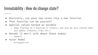 Immutability : How do change state?
● Basically, you pass new state into a new function
● That function can be yourself
● Special values marked as mutable
○ Keep internal to a function or closure, and just be very careful when
you update (Clojure, Lisp, etc.)
● Monads (I won’t talk about these today)
○ Haskell
● Actor Model
○ Erlang/Elixir
 