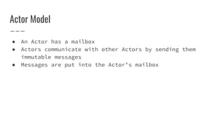 Actor Model
● An Actor has a mailbox
● Actors communicate with other Actors by sending them
immutable messages
● Messages are put into the Actor’s mailbox
 