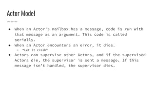 Actor Model
● When an Actor’s mailbox has a message, code is run with
that message as an argument. This code is called
serially.
● When an Actor encounters an error, it dies.
○ “Let it crash”
● Actors can supervise other Actors, and if the supervised
Actors die, the supervisor is sent a message. If this
message isn’t handled, the supervisor dies.
 