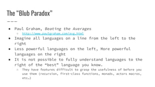 The “Blub Paradox”
● Paul Graham, Beating the Averages
○ http://www.paulgraham.com/avg.html
● Imagine all languages on a line from the left to the
right
● Less powerful languages on the left, More powerful
languages on the right
● It is not possible to fully understand languages to the
right of the “best” language you know.
○ They have features difficult to grasp the usefulness of before you
use them (recursion, first-class functions, monads, actors macros,
etc…)
 