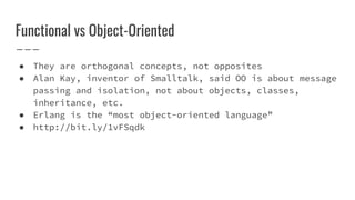Functional vs Object-Oriented
● They are orthogonal concepts, not opposites
● Alan Kay, inventor of Smalltalk, said OO is about message
passing and isolation, not about objects, classes,
inheritance, etc.
● Erlang is the “most object-oriented language”
● http://bit.ly/1vFSqdk
 