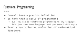 Functional Programming
● Doesn’t have a precise definition
● Is more than a style of programming
○ I.e. you can do functional programming in any language,
it’s just that some languages push you toward this style
● Treat computation as evaluation of mathematical
functions
 