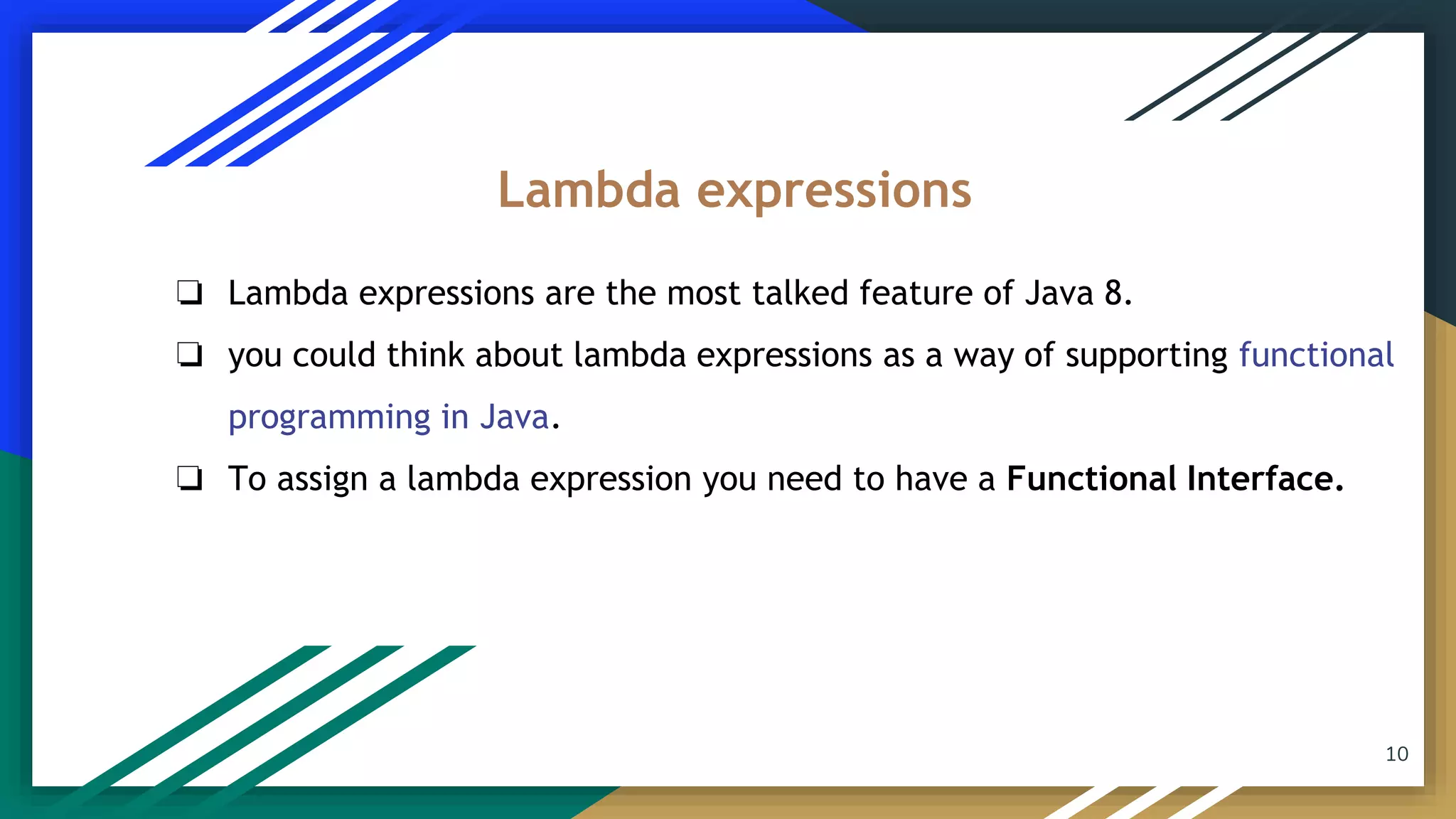 ❏ Lambda expressions are the most talked feature of Java 8.
❏ you could think about lambda expressions as a way of supporting functional
programming in Java.
❏ To assign a lambda expression you need to have a Functional Interface.
Lambda expressions
10
 