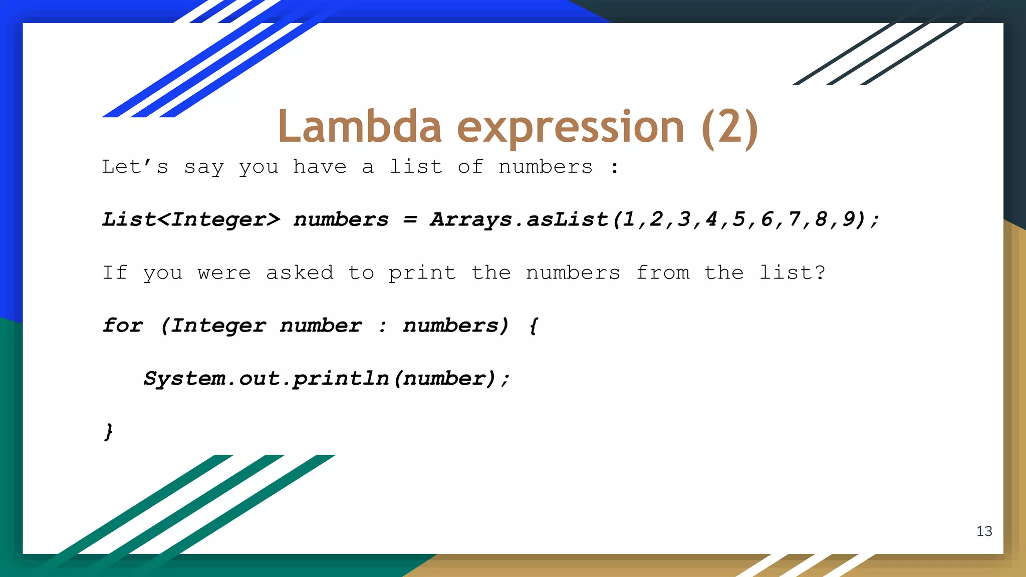 Let’s say you have a list of numbers :
List<Integer> numbers = Arrays.asList(1,2,3,4,5,6,7,8,9);
If you were asked to print the numbers from the list?
for (Integer number : numbers) {
System.out.println(number);
}
Lambda expression (2)
13
 