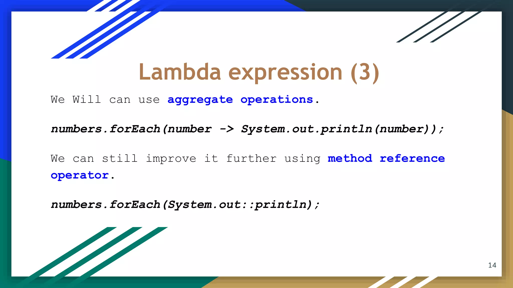 We Will can use aggregate operations.
numbers.forEach(number -> System.out.println(number));
We can still improve it further using method reference
operator.
numbers.forEach(System.out::println);
Lambda expression (3)
14
 