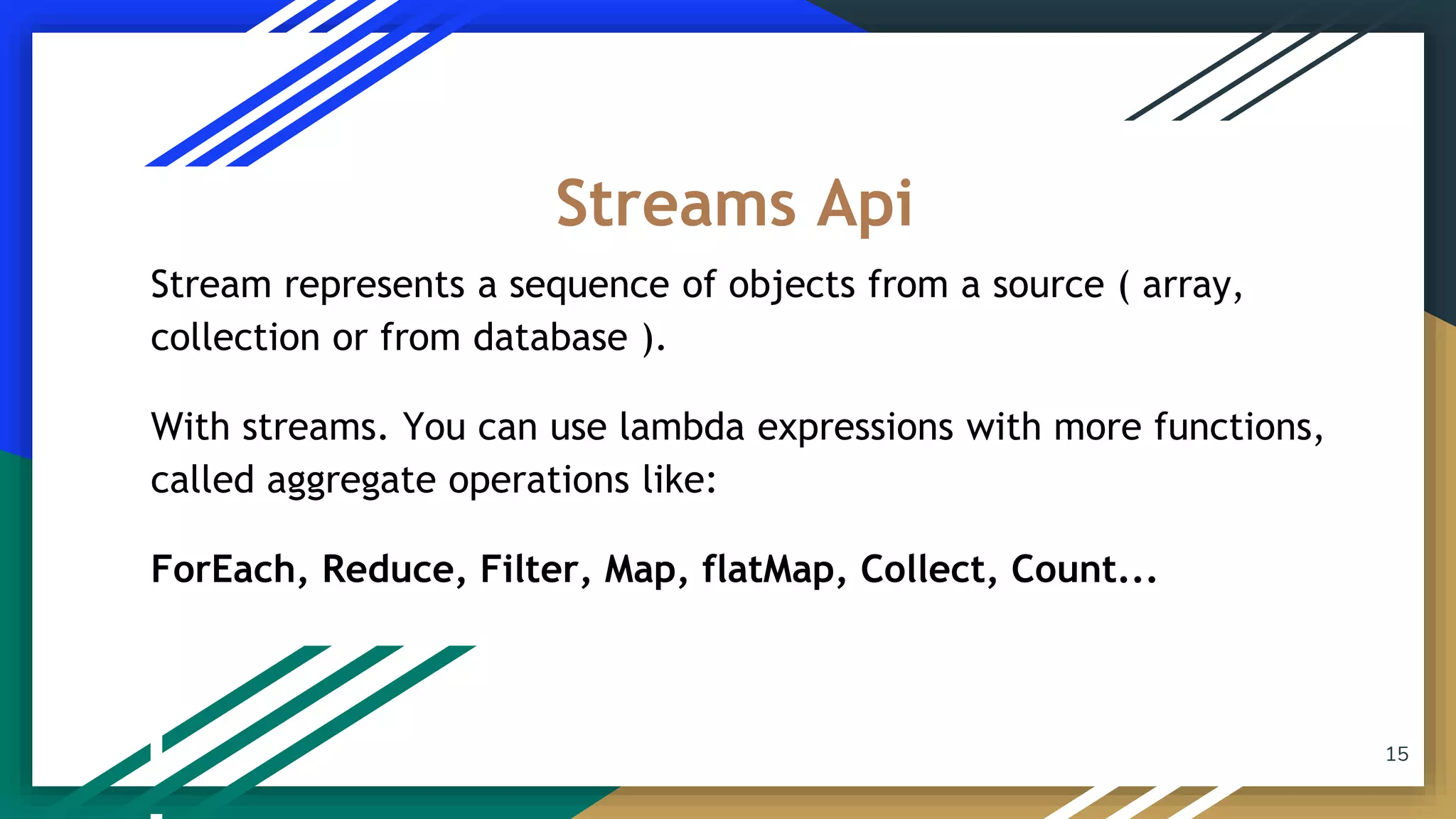 Stream represents a sequence of objects from a source ( array,
collection or from database ).
With streams. You can use lambda expressions with more functions,
called aggregate operations like:
ForEach, Reduce, Filter, Map, flatMap, Collect, Count...
Streams Api
15
 