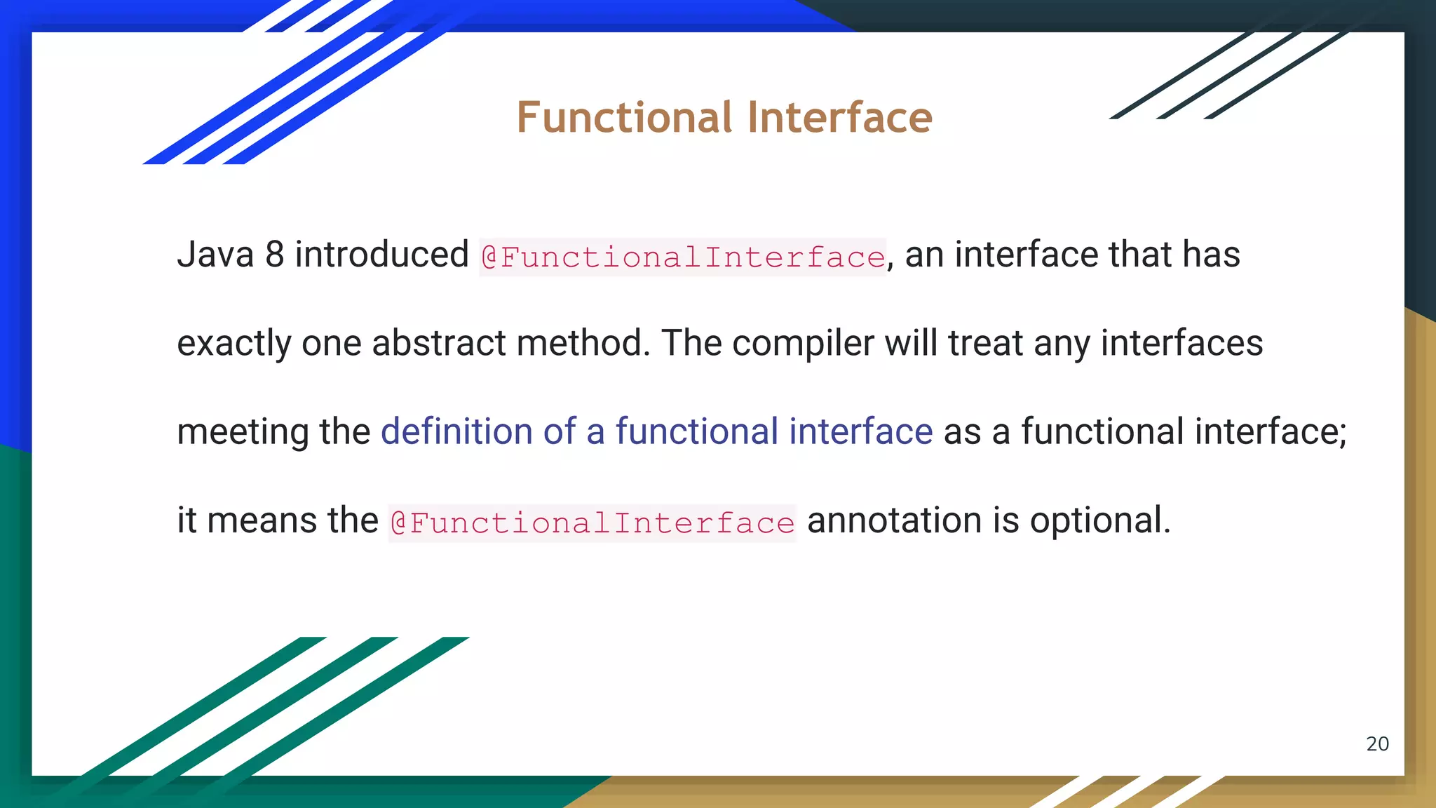 20
Java 8 introduced @FunctionalInterface, an interface that has
exactly one abstract method. The compiler will treat any interfaces
meeting the definition of a functional interface as a functional interface;
it means the @FunctionalInterface annotation is optional.
Functional Interface
 