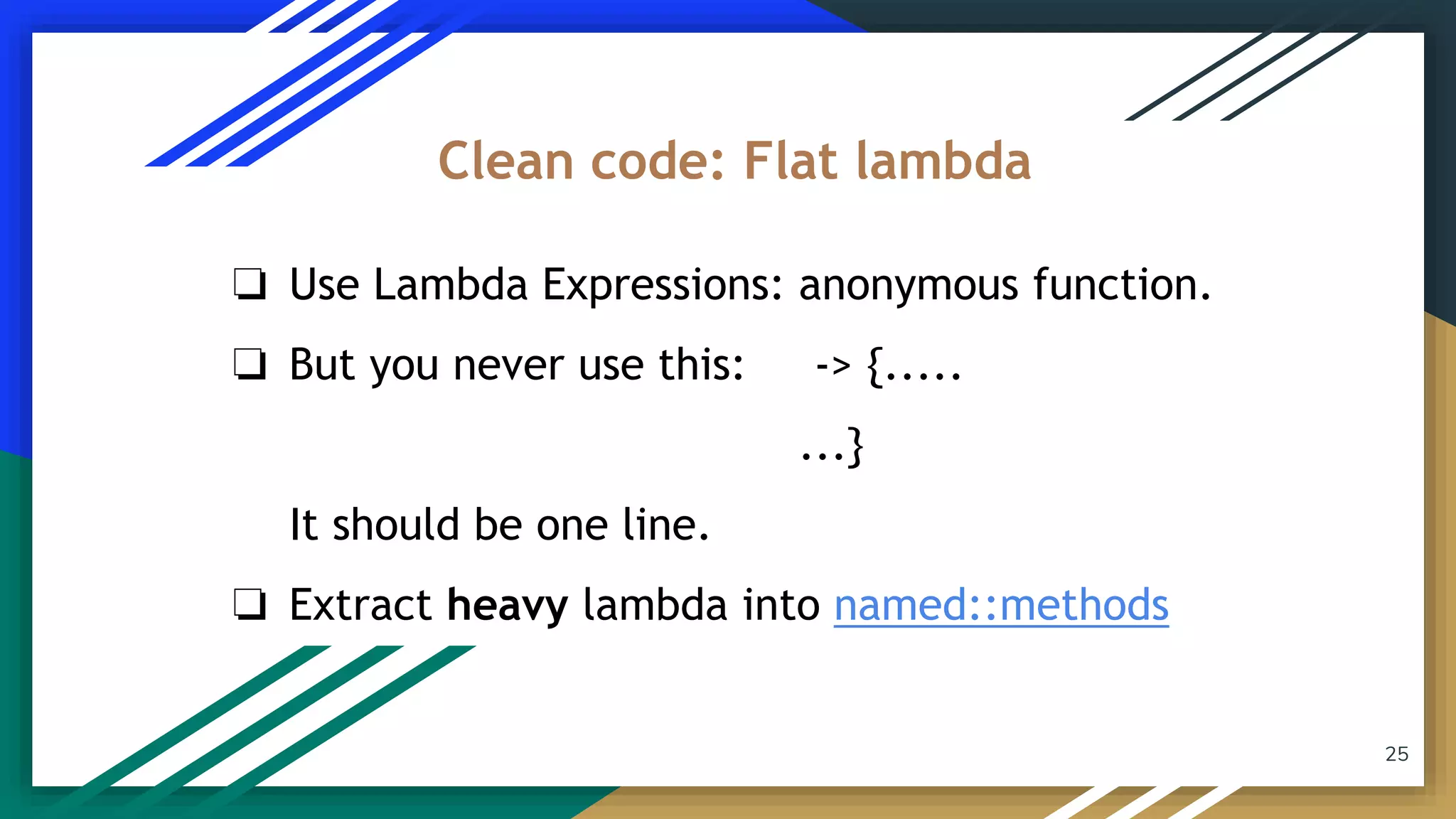 25
❏ Use Lambda Expressions: anonymous function.
❏ But you never use this: -> {.....
...}
It should be one line.
❏ Extract heavy lambda into named::methods
Clean code: Flat lambda
 