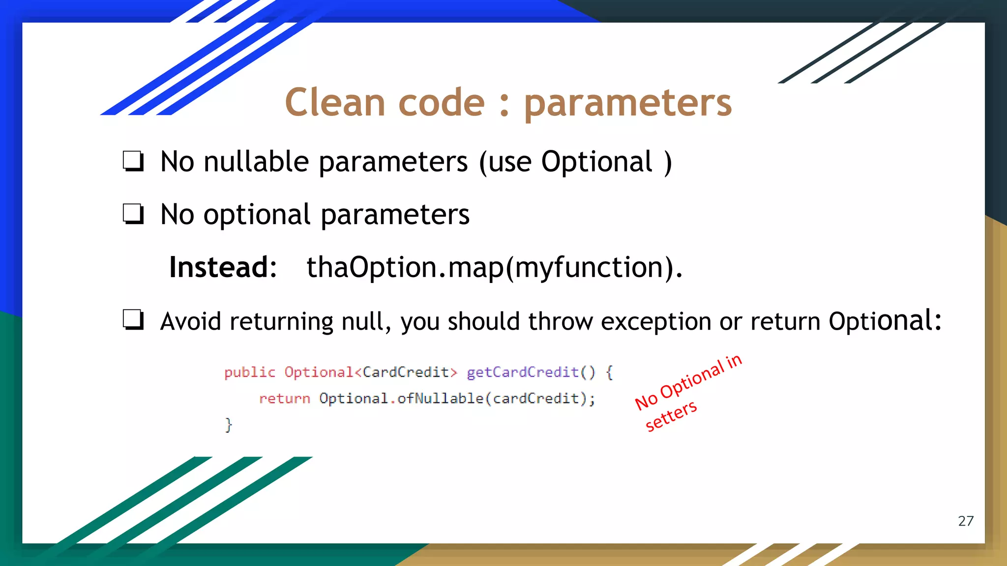 27
❏ No nullable parameters (use Optional )
❏ No optional parameters
Instead: thaOption.map(myfunction).
❏ Avoid returning null, you should throw exception or return Optional:
Clean code : parameters
 
