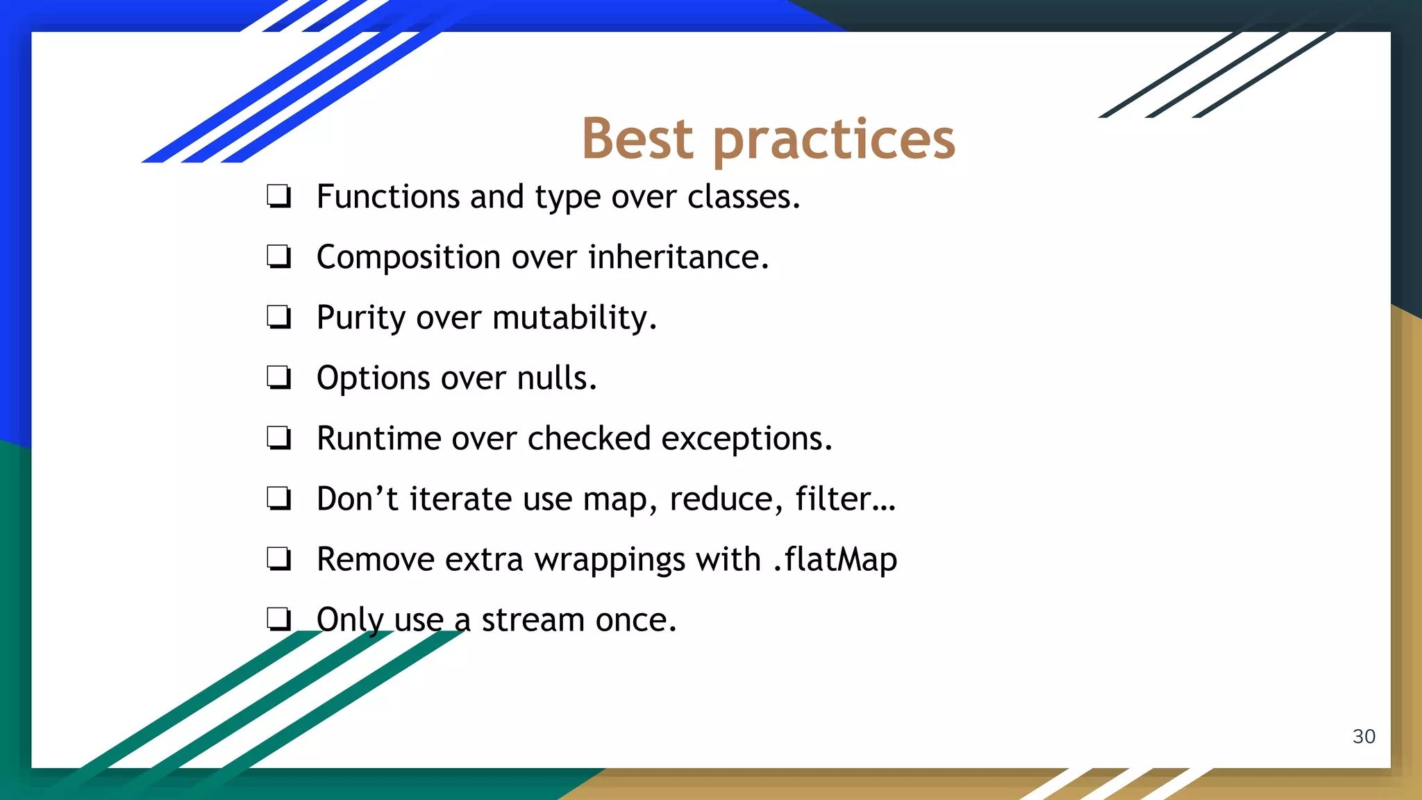 30
❏ Functions and type over classes.
❏ Composition over inheritance.
❏ Purity over mutability.
❏ Options over nulls.
❏ Runtime over checked exceptions.
❏ Don’t iterate use map, reduce, filter…
❏ Remove extra wrappings with .flatMap
❏ Only use a stream once.
Best practices
 
