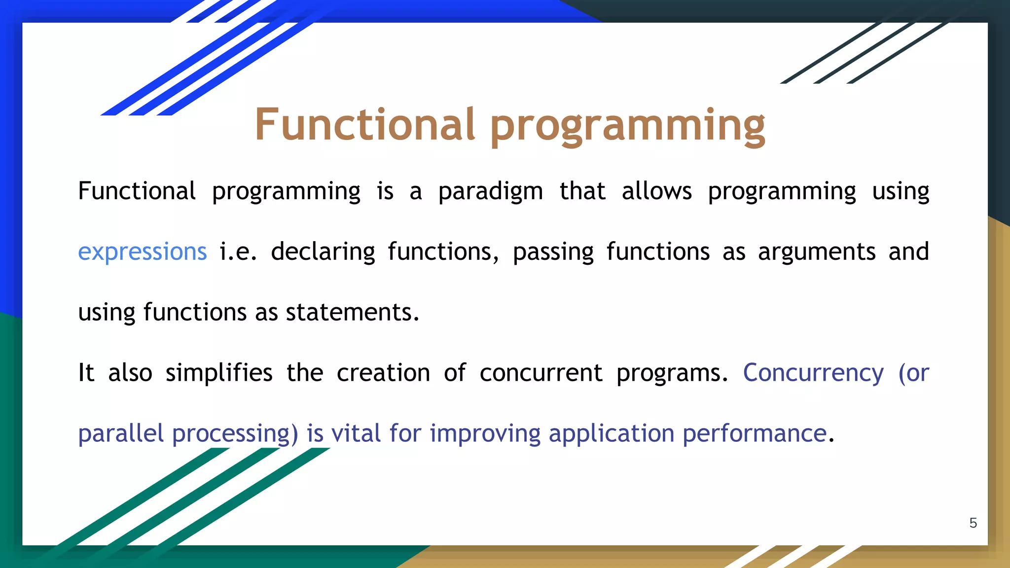 Functional programming is a paradigm that allows programming using
expressions i.e. declaring functions, passing functions as arguments and
using functions as statements.
It also simplifies the creation of concurrent programs. Concurrency (or
parallel processing) is vital for improving application performance.
Functional programming
5
 
