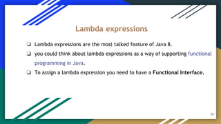 ❏ Lambda expressions are the most talked feature of Java 8.
❏ you could think about lambda expressions as a way of supporting functional
programming in Java.
❏ To assign a lambda expression you need to have a Functional Interface.
Lambda expressions
10
 