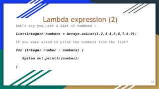 Let’s say you have a list of numbers :
List<Integer> numbers = Arrays.asList(1,2,3,4,5,6,7,8,9);
If you were asked to print the numbers from the list?
for (Integer number : numbers) {
System.out.println(number);
}
Lambda expression (2)
13
 