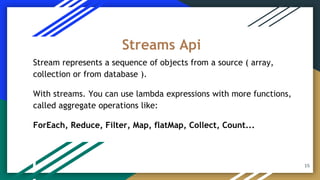 Stream represents a sequence of objects from a source ( array,
collection or from database ).
With streams. You can use lambda expressions with more functions,
called aggregate operations like:
ForEach, Reduce, Filter, Map, flatMap, Collect, Count...
Streams Api
15
 
