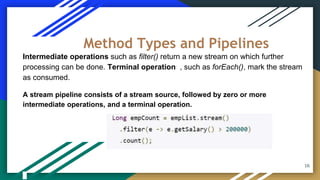 Intermediate operations such as filter() return a new stream on which further
processing can be done. Terminal operations, such as forEach(), mark the stream
as consumed.
A stream pipeline consists of a stream source, followed by zero or more
intermediate operations, and a terminal operation.
Method Types and Pipelines
16
 