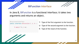21
In Java 8, BiFunction is a functional interface; it takes two
arguments and returns an object.
BiFunction interface
T – Type of the first argument to the function.
U – Type of the second argument to the function.
R – Type of the result of the function.
 
