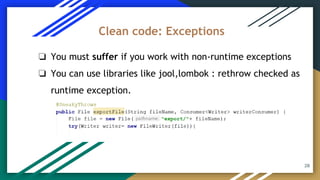 28
❏ You must suffer if you work with non-runtime exceptions
❏ You can use libraries like jool,lombok : rethrow checked as
runtime exception.
Clean code: Exceptions
 