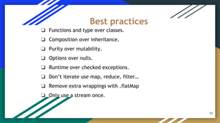 30
❏ Functions and type over classes.
❏ Composition over inheritance.
❏ Purity over mutability.
❏ Options over nulls.
❏ Runtime over checked exceptions.
❏ Don’t iterate use map, reduce, filter…
❏ Remove extra wrappings with .flatMap
❏ Only use a stream once.
Best practices
 