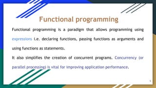 Functional programming is a paradigm that allows programming using
expressions i.e. declaring functions, passing functions as arguments and
using functions as statements.
It also simplifies the creation of concurrent programs. Concurrency (or
parallel processing) is vital for improving application performance.
Functional programming
5
 
