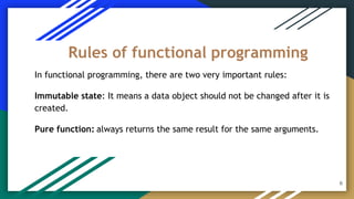 In functional programming, there are two very important rules:
Immutable state: It means a data object should not be changed after it is
created.
Pure function: always returns the same result for the same arguments.
Rules of functional programming
6
 